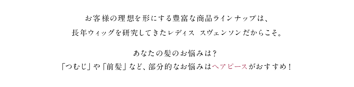お客様の理想を形にする豊富な商品ラインナップは、長年ウィッグを研究してきたレディス スヴェンソンだからこそ。あなたの髪のお悩みは？「つむじ」や「前髪」など、部分的なお悩みはヘアピースがおすすめ！