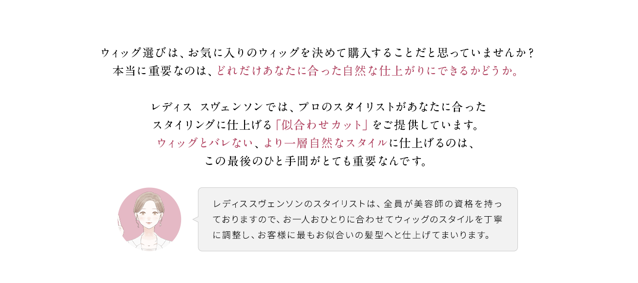 ウィッグ選びは、お気に入りのウィッグを決めて購入することだと思っていませんか？本当に重要なのは、どれだけあなたに合った自然な仕上がりにできるかどうか。
                                    レディス スヴェンソンでは、プロのスタイリストがあなたに合ったスタイリングに仕上げる「似合わせカット」をご提供しています。ウィッグとバレない、より一層自然なスタイルに仕上げるのは、この最後のひと手間がとても重要なんです。