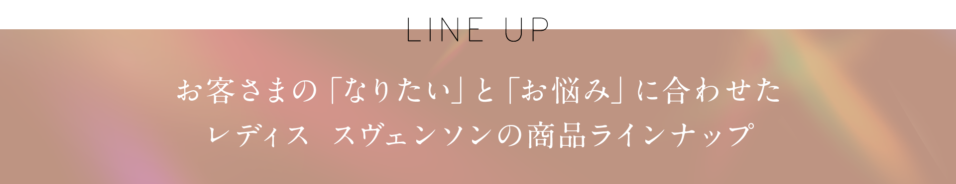 お客さまの「なりたい」と「お悩み」に合わせたレディス スヴェンソンの商品ラインナップ