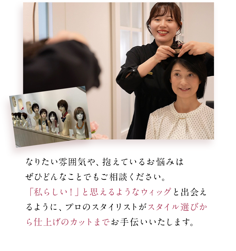 なりたい雰囲気や、抱えているお悩みはぜひどんなことでもご相談ください。「私らしい！」と思えるようなウィッグと出会えるように、プロのスタイリストがスタイル選びから仕上げのカットまでお手伝いいたします。