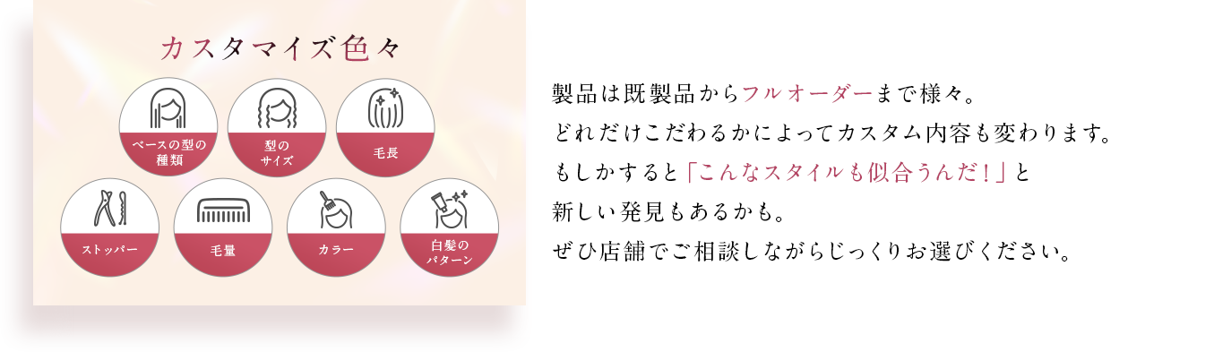 製品は既製品からフルオーダーまで様々。どれだけこだわるかによってカスタム内容も変わります。もしかすると「こんなスタイルも似合うんだ！」と新しい発見もあるかも。ぜひ店舗でご相談しながらじっくりお選びください。