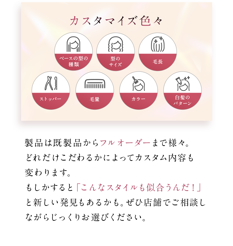 製品は既製品からフルオーダーまで様々。どれだけこだわるかによってカスタム内容も変わります。もしかすると「こんなスタイルも似合うんだ！」と新しい発見もあるかも。ぜひ店舗でご相談しながらじっくりお選びください。