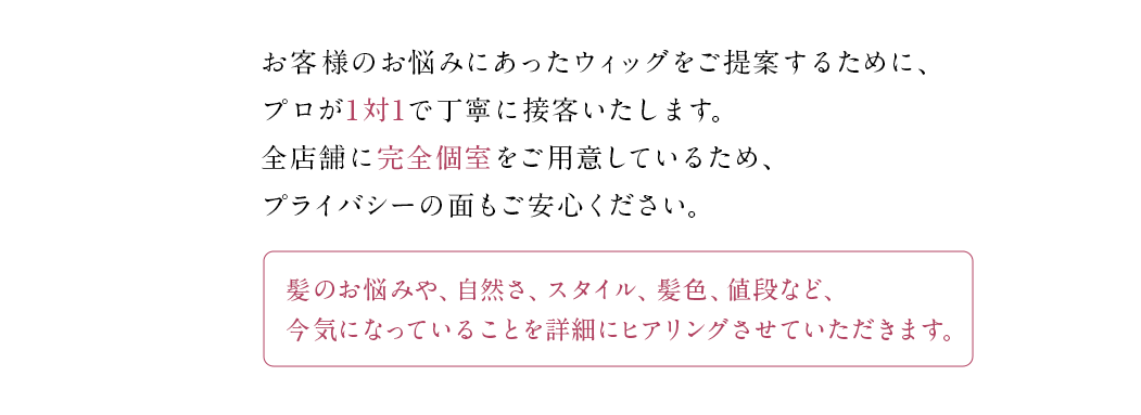 お客様のお悩みにあったウィッグをご提案するために、プロが1対1で丁寧に接客いたします。全店舗に完全個室をご用意しているため、プライバシーの面もご安心ください。髪のお悩みや、自然さ、スタイル、髪色、値段など、今気になっていることを詳細にヒアリングさせていただきます。