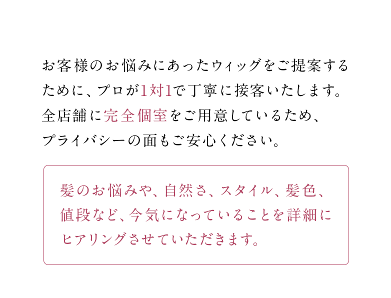 お客様のお悩みにあったウィッグをご提案するために、プロが1対1で丁寧に接客いたします。全店舗に完全個室をご用意しているため、プライバシーの面もご安心ください。髪のお悩みや、自然さ、スタイル、髪色、値段など、今気になっていることを詳細にヒアリングさせていただきます。
