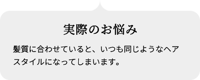 実際のお悩み 髪質に合わせていると、いつも同じようなヘアスタイルになってしまいます。