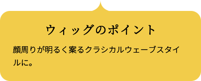 ウィッグのポイント 顔周りが明るく案るクラシカルウェーブスタイルに。