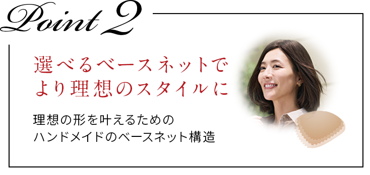 POINT2選べるベースネットでより理想のスタイルに。理想の形を叶えるためのハンドメイドのベースネット構造