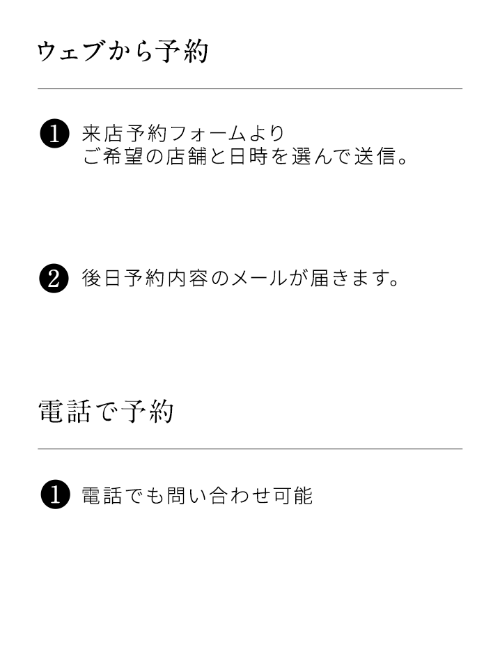 ウェブから予約。1来店予約フォームよりご希望の店舗と日時を選んで送信。2後日予約内容のメールが届きます。電話で予約。1電話でもお問い合わせ可能