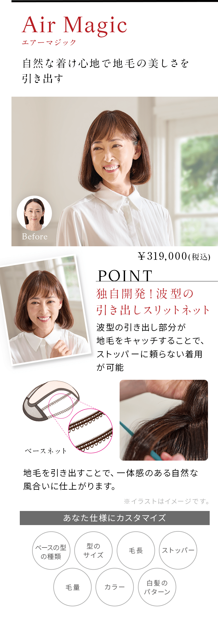 エアーマジック。自然な着け心地で地毛の美しさを引き出す。POINT独自開発！波型の引き出しスリットネット波型の引き出し部分が地毛をキャッチすることで、ストッパーに頼らない着用が可能。地毛を引き出すことで、一体感のある自然な風合いに仕上がります。￥319,000(税込)あなた仕様にカスタマイズ。ベースの型の種類。型のサイズ。毛長。ストッパー。毛量。カラー。白髪のパターン。