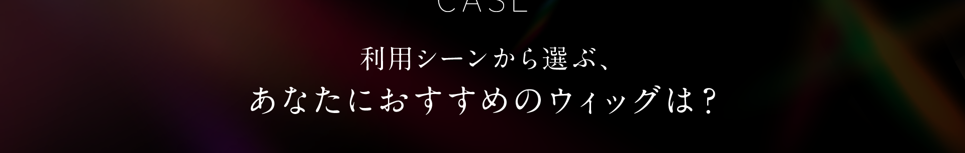 利用シーンから選ぶあなたにおすすめのウィッグは？