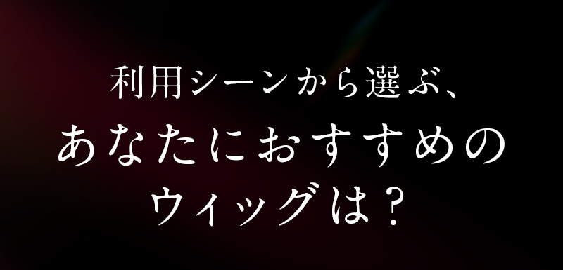 利用シーンから選ぶあなたにおすすめのウィッグは？