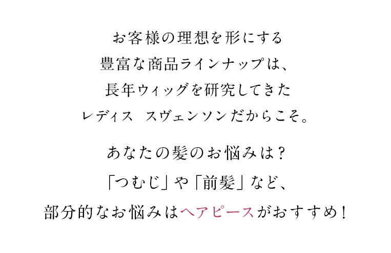 お客様の理想を形にする豊富な商品ラインナップは、長年ウィッグを研究してきたレディス スヴェンソンだからこそ。あなたの髪のお悩みは？「つむじ」や「前髪」など、部分的なお悩みはヘアピースがおすすめ！