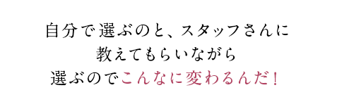 自分で選ぶのと、スタッフさんに教えてもらいながら選ぶのでこんなに変わるんだ！