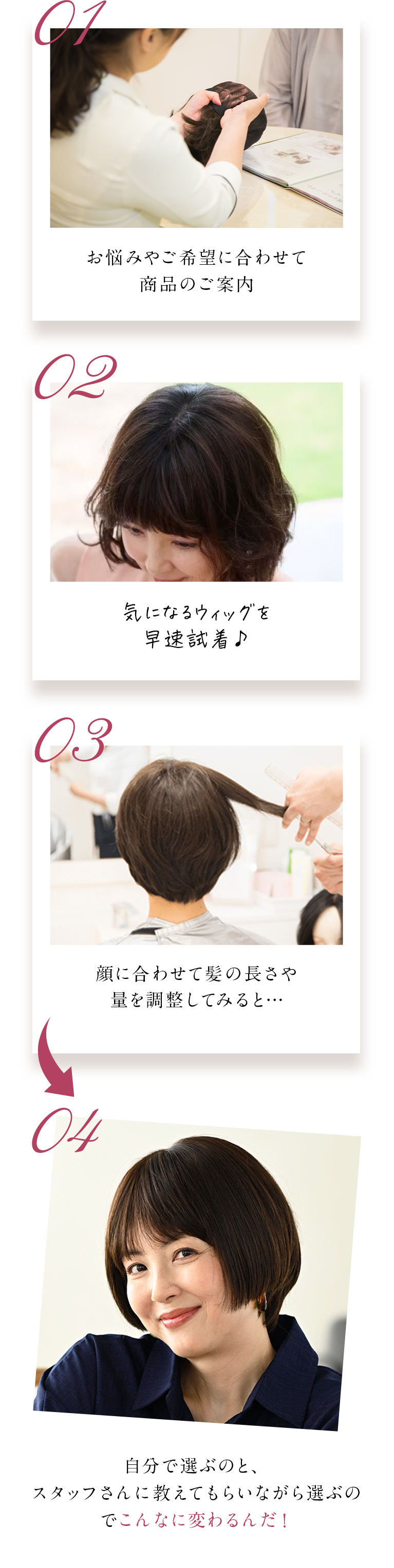 01私好みのウィッグを発見！早速試着♪ 02実際に付けてみると、不自然でなんだか思っていたのと違う… 03スタッフさん「それならこちらの〇〇構造のウィッグの方が自然になりますよ！」04着け方のコツを教えてもらいながら試着してみると… 05思い描いていた通りのスタイルに！自分で選ぶのと、スタッフさんに教えてもらいながら選ぶのでこんなに変わるんだ！