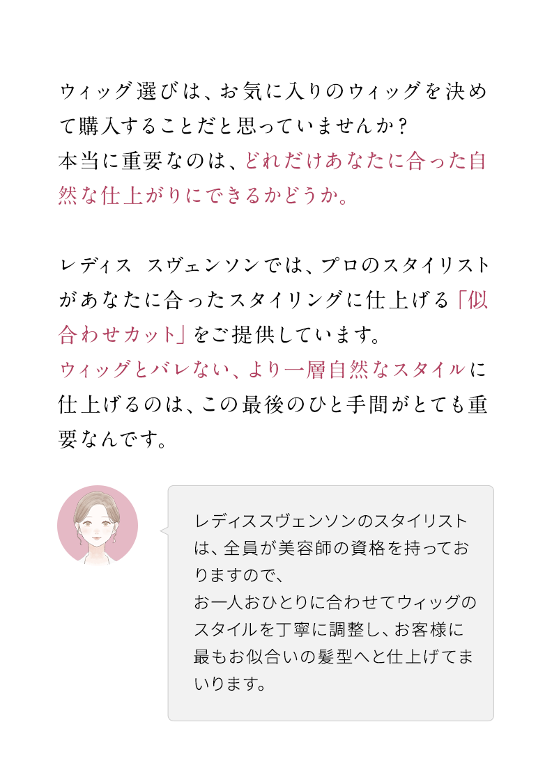 ウィッグ選びは、お気に入りのウィッグを決めて購入することだと思っていませんか？本当に重要なのは、どれだけあなたに合った自然な仕上がりにできるかどうか。
                レディス スヴェンソンでは、プロのスタイリストがあなたに合ったスタイリングに仕上げる「似合わせカット」をご提供しています。ウィッグとバレない、より一層自然なスタイルに仕上げるのは、この最後のひと手間がとても重要なんです。