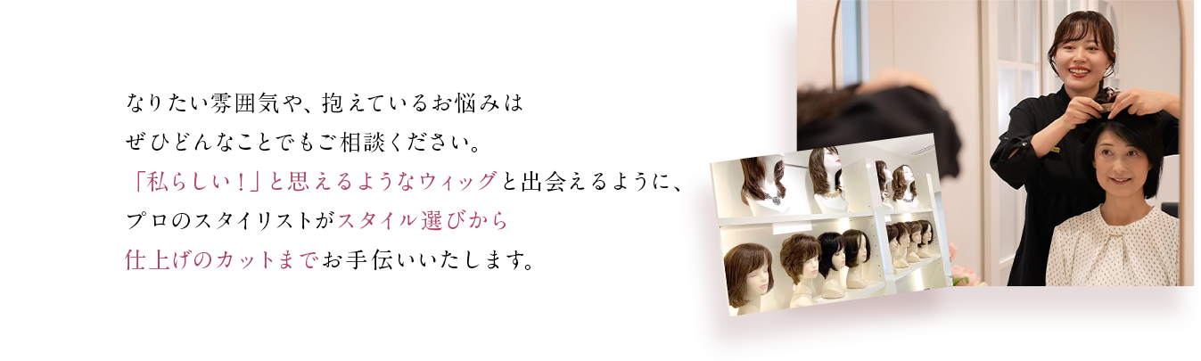 なりたい雰囲気や、抱えているお悩みはぜひどんなことでもご相談ください。「私らしい！」と思えるようなウィッグと出会えるように、プロのスタイリストがスタイル選びから仕上げのカットまでお手伝いいたします。