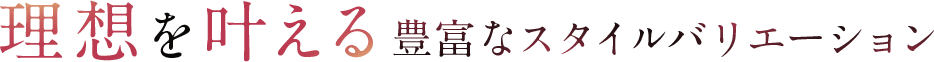 理想を叶える豊富なバリエーション