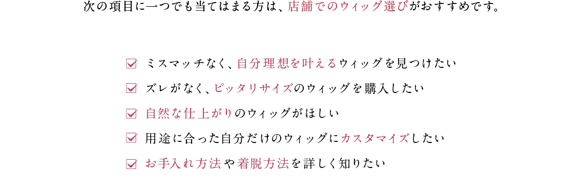 次の項目に一つでも当てはまる方は、店舗でのウィッグ選びがおすすめです。✓ミスマッチなく、自分理想を叶えるウィッグを見つけたい✓ズレがなく、ピッタリサイズのウィッグを購入したい✓自然な仕上がりのウィッグがほしい✓用途に合った自分だけのウィッグにカスタマイズしたい✓お手入れ方法や着脱方法を詳しく知りたい