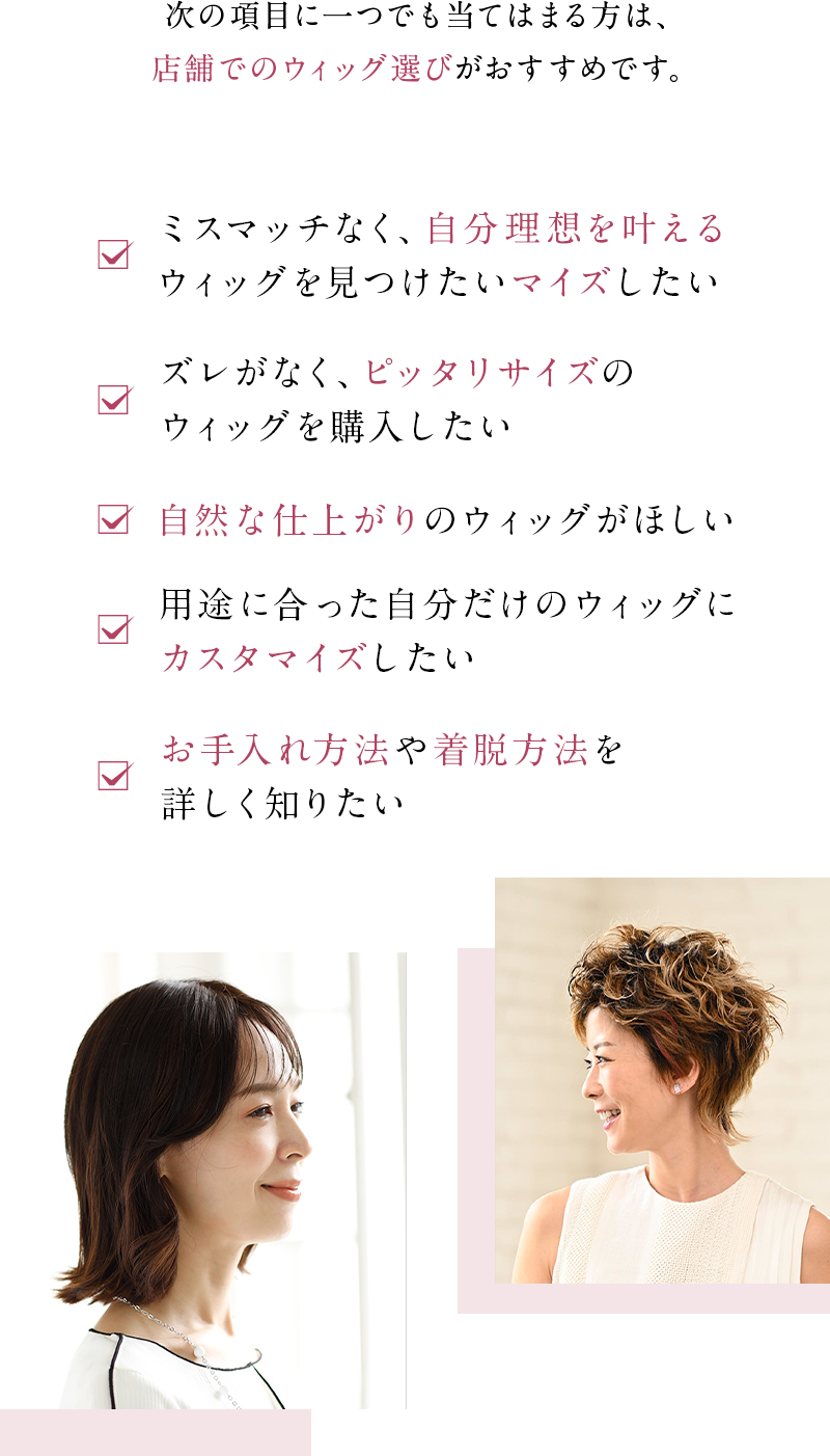 次の項目に一つでも当てはまる方は、店舗でのウィッグ選びがおすすめです。✓ミスマッチなく、自分理想を叶えるウィッグを見つけたい✓ズレがなく、ピッタリサイズのウィッグを購入したい✓自然な仕上がりのウィッグがほしい✓用途に合った自分だけのウィッグにカスタマイズしたい✓お手入れ方法や着脱方法を詳しく知りたい