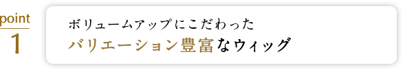 ボリュームアップにこだわった バリエーション豊富なウィッグ