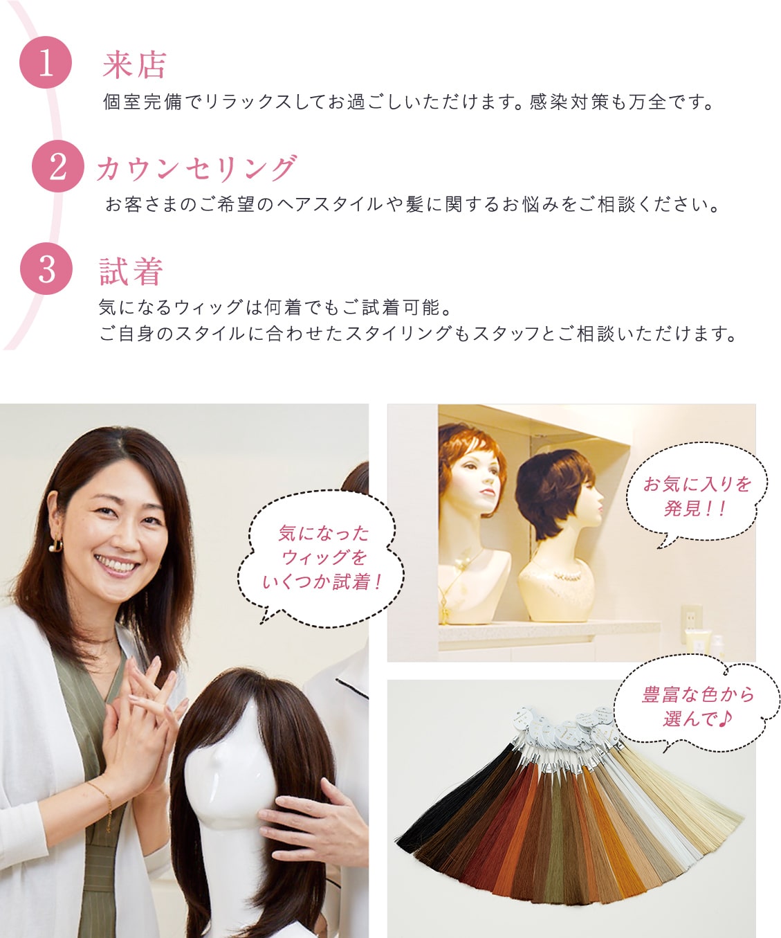 1、来店。個室完備でリラックスしてお過ごしいただけます。感染対策も万全です。2、カウンセリング。お客さまのご希望のヘアスタイルや髪に関するお悩みをご相談ください。3、試着。気になるウィッグは何着でもご試着可能。ご自身のスタイルに合わせたスタイリングもスタッフとご相談いただけます。