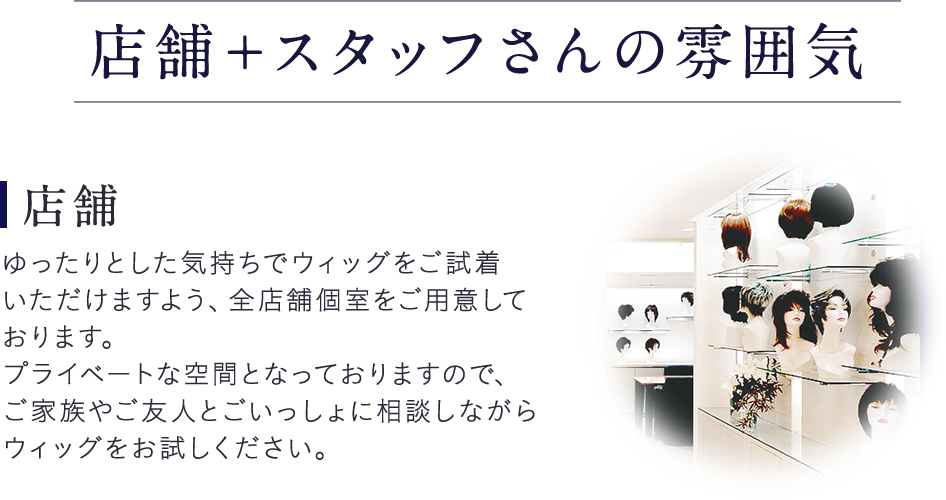 店舗＋スタッフさんの雰囲気。店舗。ゆったりとした気持ちでウィッグをご試着いただけますよう、全店舗個室をご用意しております。プライベートな空間となっておりますので、ご家族やご友人とごいっしょに相談しながらウィッグをお試しください。