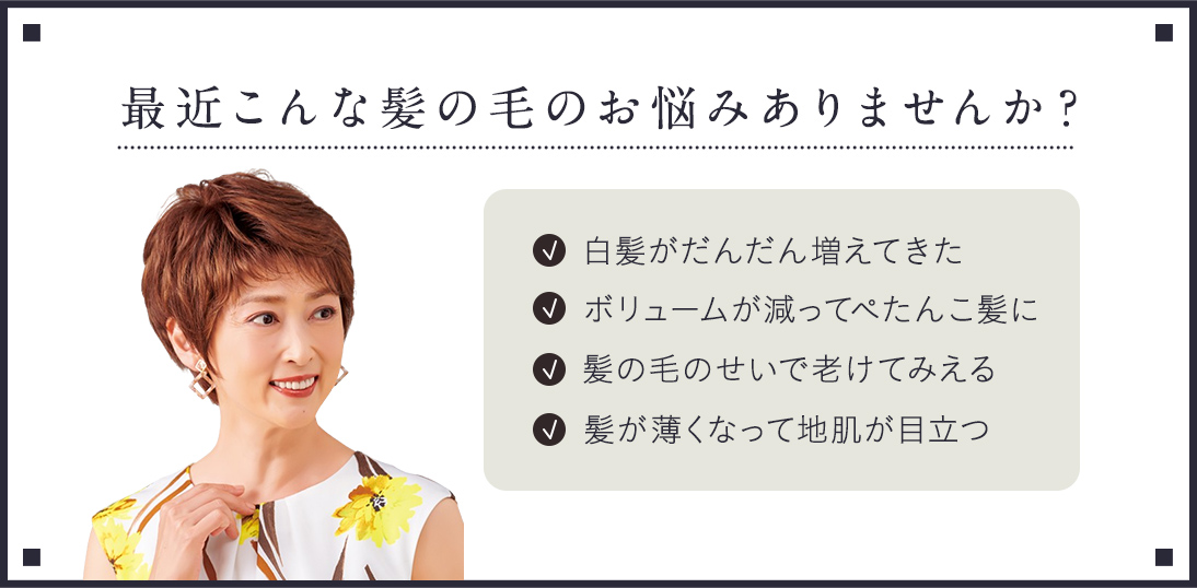 最近こんな髪の毛のお悩みありませんか？白髪がだんだん増えてきた。ボリュームが減ってぺったんこ髪に。髪の毛のせいで老けてみえる。髪が薄くなって地肌が目立つ