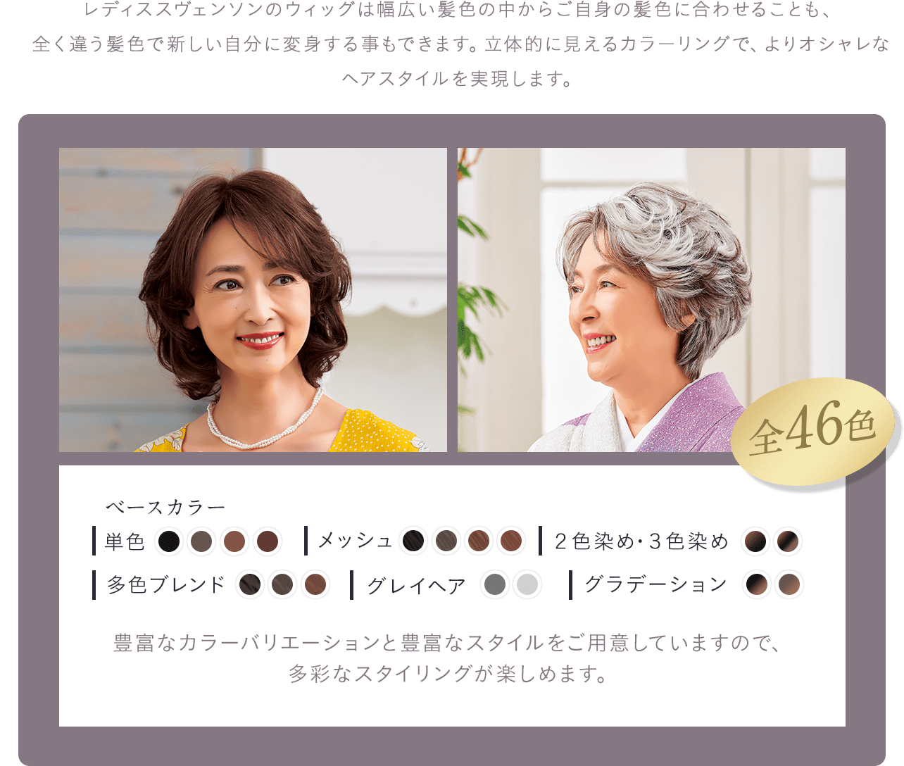 レディススヴェンソンのウィッグは幅広い髪色の中からご自身の髪色に合わせることも、全く違う髪色で新しい自分に変身する事もできます。立体的に見えるカラーリングで、よりオシャレなヘアスタイルを実現します。豊富なカラーバリエーションと豊富なスタイルをご用意していますので、
                多彩なスタイリングが楽しめます。