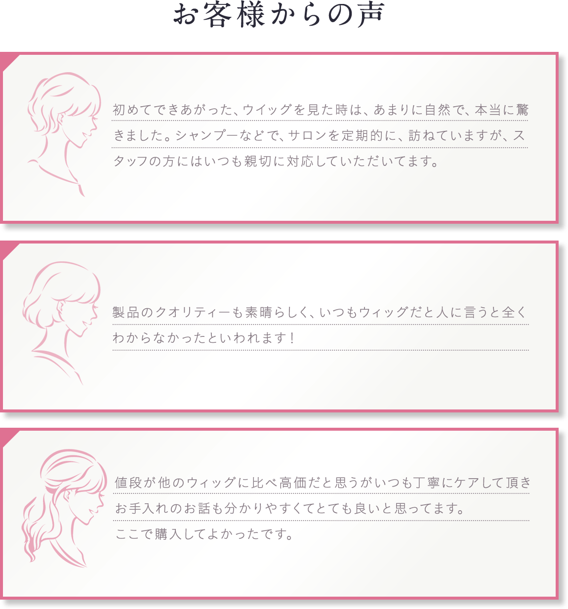お客様の声。初めてできあがった、ウイッグを見た時は、あまりに自然で、本当に驚きました。シャンプーなどで、サロンを定期的に、訪ねていますが、スタッフの方にはいつも親切に対応していただいてます。製品のクオリティーも素晴らしく、いつもウィッグだと人に言うと全くわからなかったといわれます！値段が他のウィッグに比べ高価だと思うがいつも丁寧にケアして頂きお手入れのお話も分かりやすくてとても良いと思ってます。ここで購入してよかったです。お客様満足度96％