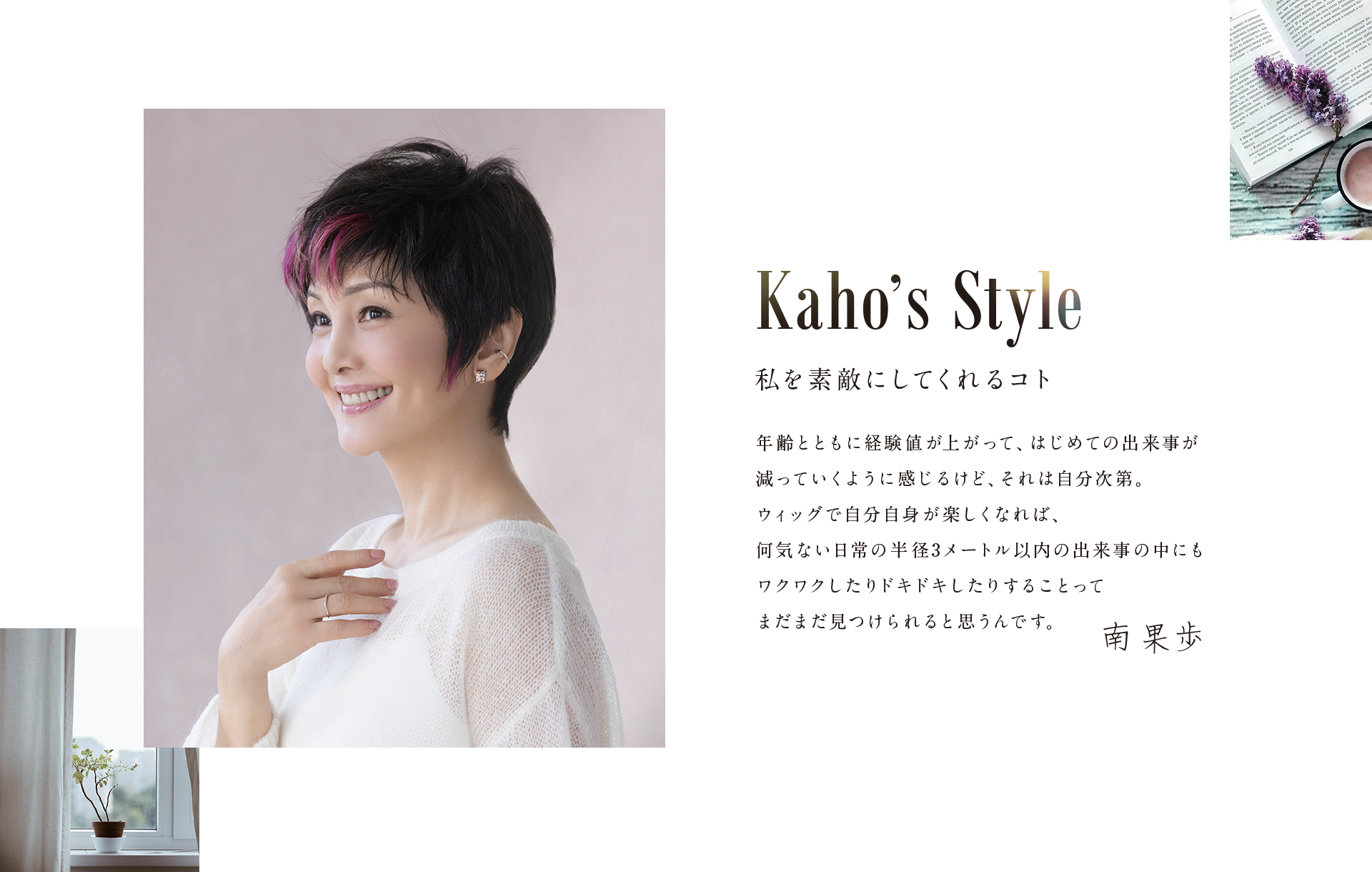 Kaho's Style,私を素敵にしてくれるコト|年齢とともに経験値が上がって、はじめての出来事が減っていくように感じるけど、それは自分次第。ウィッグで自分自身が楽しくなれば、何気ない日常の半径3メートル以内の出来事の中にもワクワクしたりドキドキしたりすることってまだまだ見つけられると思うんです。南果歩