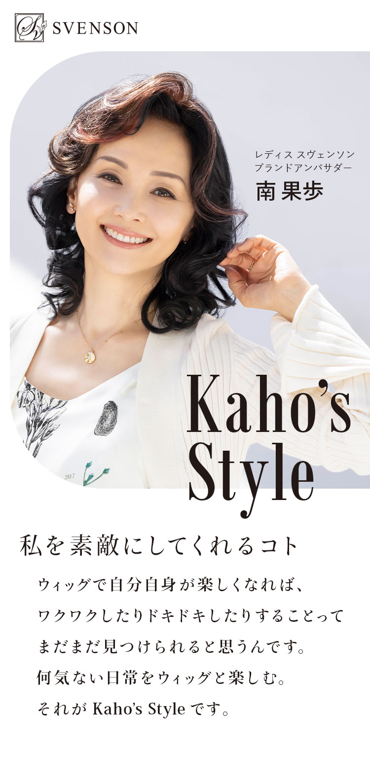 SVENSON Kaho’s Style 私を素敵にしてくれるコト ウィッグで自分自身が楽しくなれば、ワクワクしたりドキドキしたりすることってまだまだ見つけられると思うんです。何気ない日常をウィッグと楽しむ。それがKahoʼs Style です。レディススヴェンソンブランドアンバサダー南果歩