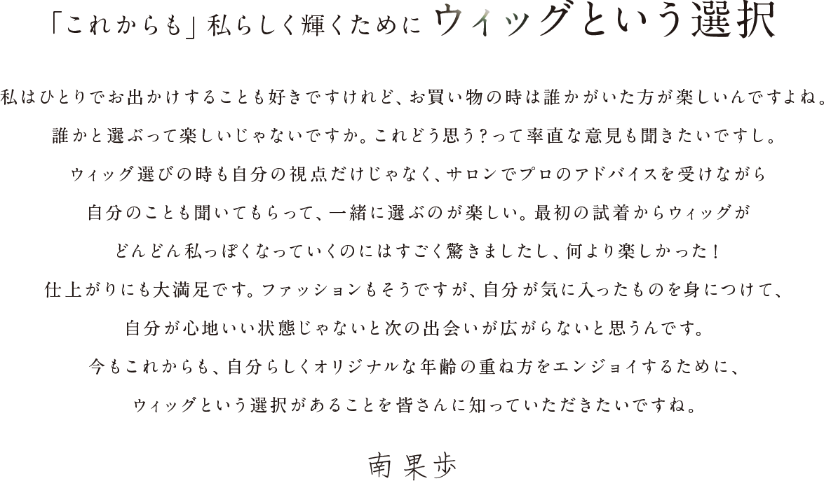 「これからも」私らしく輝くためにウィッグという選択|私はひとりでお出かけすることも好きですけれど、お買い物の時は誰かにいてほしいんですよね。誰かと選ぶって楽しいじゃないですか。これどう思う？って率直な意見も聞きたいですし。ウィッグ選びの時も自分の視点だけじゃなく、サロンでプロのアドバイスを受けながら自分のことも聞いてもらって、一緒に選ぶのが楽しい。最初の試着からウィッグがどんどん私っぽくなっていくのにはすごく驚きましたし、何より楽しかった！仕上がりにも大満足です。ファッションもそうですが、自分が気に入ったものを身につけて、自分が心地いい状態じゃないと次の出会いが広がらないと思うんです。今もこれからも、自分らしくオリジナルな年齢の重ね方をエンジョイするために、ウィッグという選択があることを皆さんに知っていただきたいですね。