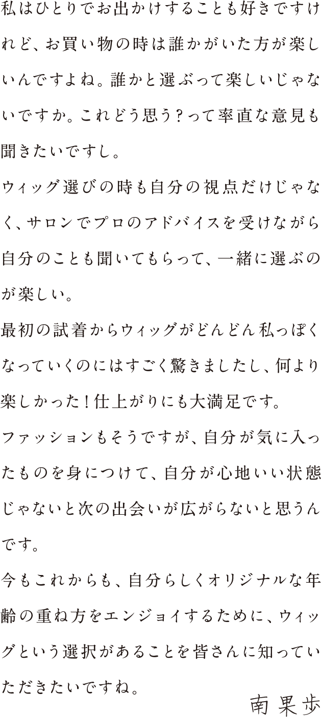 私はひとりでお出かけすることも好きですけれど、お買い物の時は誰かにいてほしいんですよね。誰かと選ぶって楽しいじゃないですか。これどう思う？って率直な意見も聞きたいですし。ウィッグ選びの時も自分の視点だけじゃなく、サロンでプロのアドバイスを受けながら自分のことも聞いてもらって、一緒に選ぶのが楽しい。最初の試着からウィッグがどんどん私っぽくなっていくのにはすごく驚きましたし、何より楽しかった！仕上がりにも大満足です。ファッションもそうですが、自分が気に入ったものを身につけて、自分が心地いい状態じゃないと次の出会いが広がらないと思うんです。今もこれからも、自分らしくオリジナルな年齢の重ね方をエンジョイするために、ウィッグという選択があることを皆さんに知っていただきたいですね。