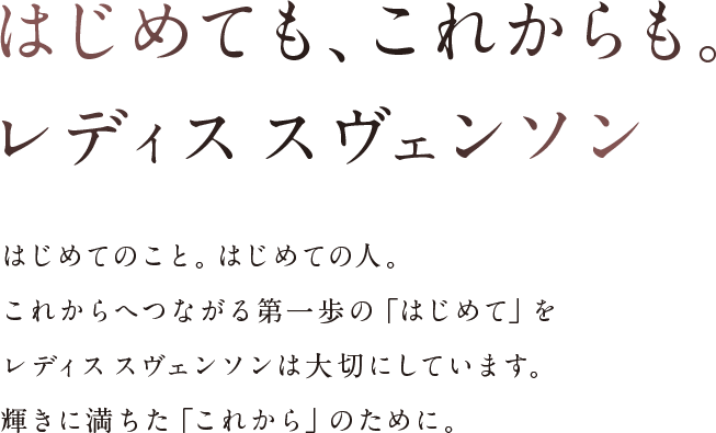 はじめても、これからも。レディスス ヴェンソン。はじめてのこと。はじめての人。これからへつながる第一歩の「はじめて」をレディス スヴェンソンは大切にしています。輝きに満ちた「これから」のために。