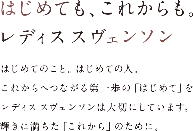 はじめても、これからも。レディスス ヴェンソン。はじめてのこと。はじめての人。これからへつながる第一歩の「はじめて」をレディス スヴェンソンは大切にしています。輝きに満ちた「これから」のために。