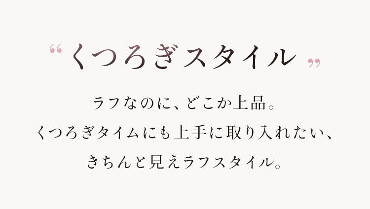 くつろぎスタイル ラフなのに、どこか上品。くつろぎタイムにも上手に取り入れたい、きちんと見えラフスタイル。