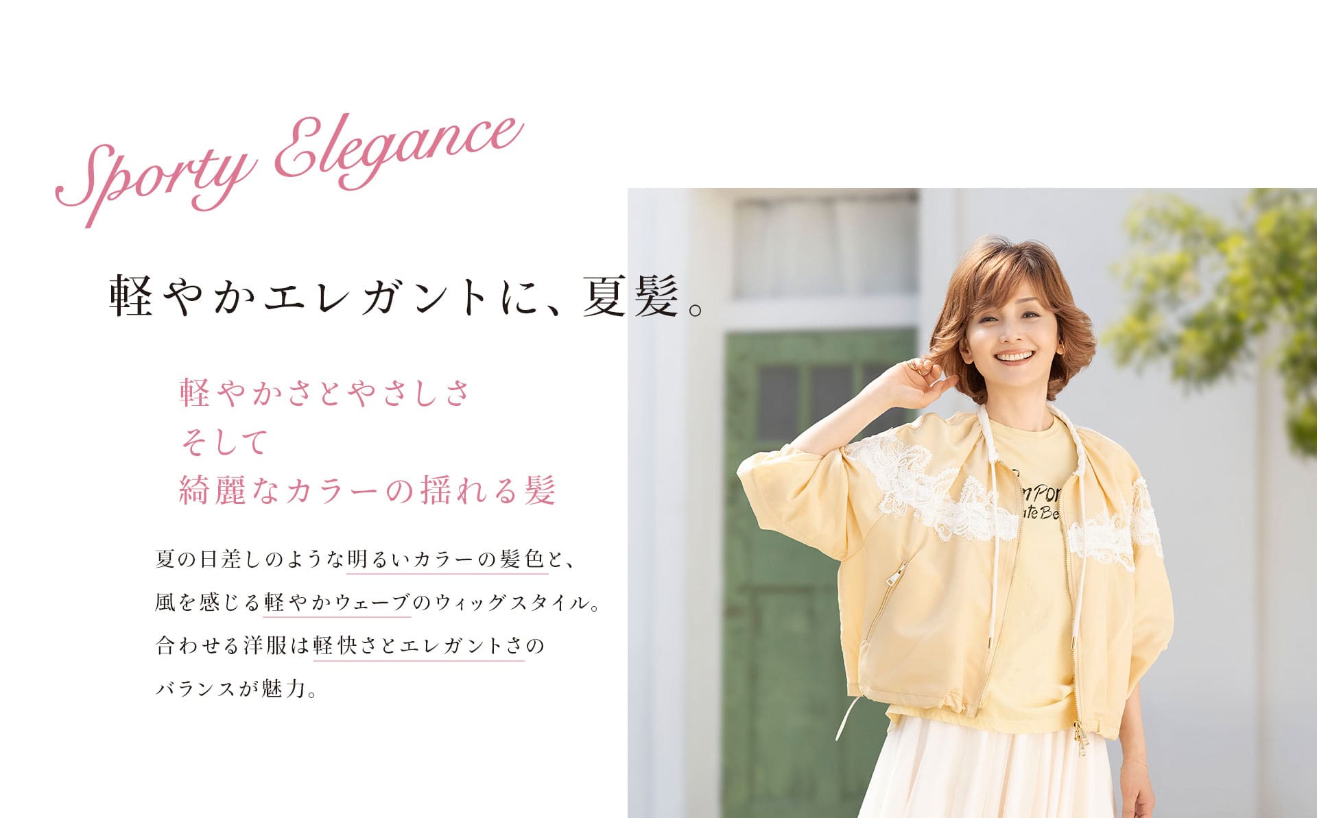 Sporty Elegance 軽やかエレガントに、夏髪。軽やかさとやさしさそして綺麗なカラーの揺れる髪。夏の日差しのような明るいカラーの髪色と、風を感じる軽やかウエーブのウィッグスタイル。合わせる洋服は軽快さとエレガントさのバランスが魅力。