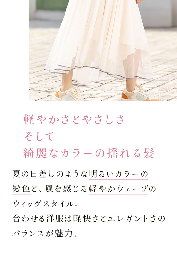 軽やかさとやさしさそして綺麗なカラーの揺れる髪。夏の日差しのような明るいカラーの髪色と、風を感じる軽やかウエーブのウィッグスタイル。合わせる洋服は軽快さとエレガントさのバランスが魅力。