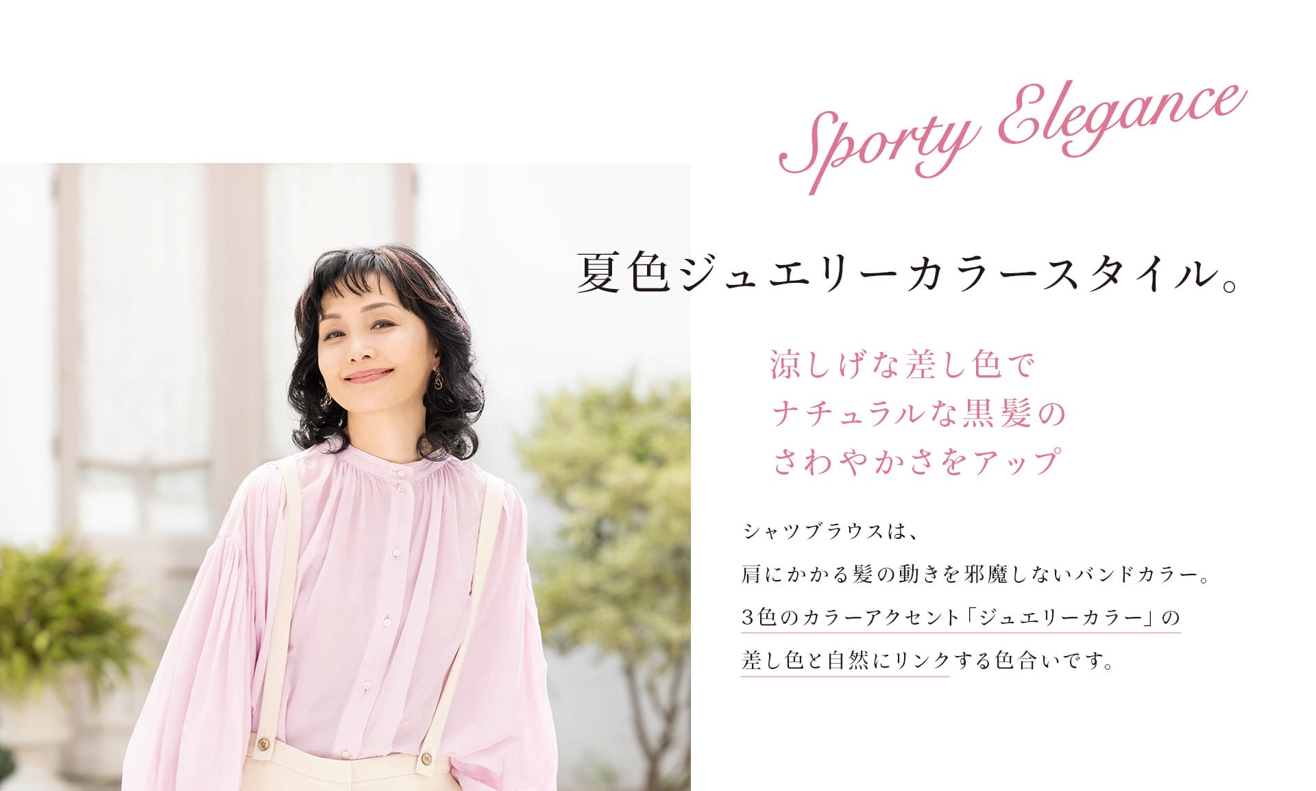 Sporty Elegance 夏色ジュエリーカラースタイル。 涼し気な差し色でナチュラルな黒髪のさわやかさをアップ。シャツブラウスは、肩にかかる髪の動きを邪魔しないバンドカラー。3色のカラーアクセント「ジュエリーカラー」の差し色と自然にリンクする色合いです。