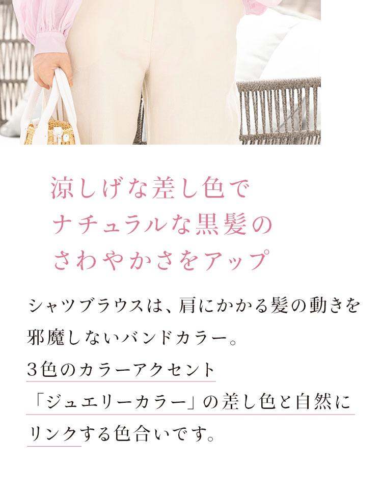 涼し気な差し色でナチュラルな黒髪のさわやかさをアップ。シャツブラウスは、肩にかかる髪の動きを邪魔しないバンドカラー。3色のカラーアクセント「ジュエリーカラー」の差し色と自然にリンクする色合いです。