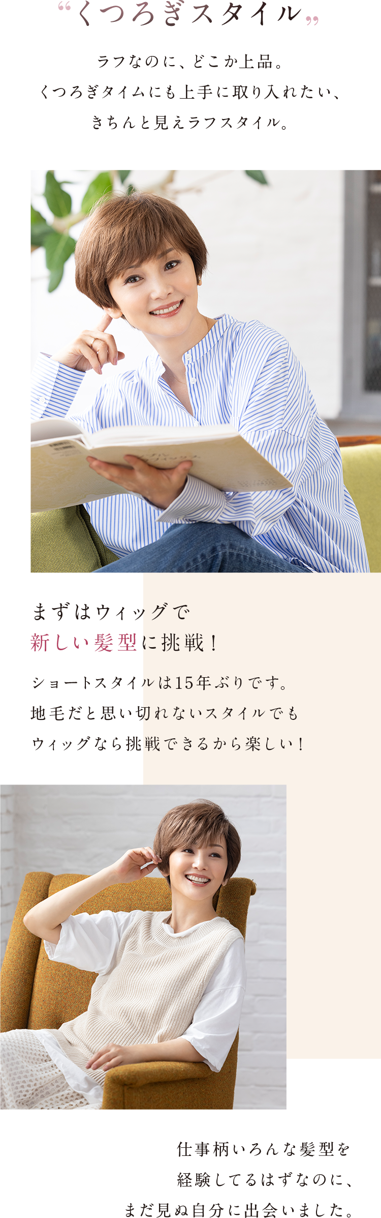 「くつろぎスタイル」ラフなのに、どこか上品。くつろぎタイムにも上手に取り入れたい、きちんと見えラフスタイル。まずはウィッグで新しい髪型に挑戦！ショートスタイルは15年ぶりです。地毛だと思い切れないスタイルでもウィッグなら挑戦できるから楽しい！仕事柄いろんな髪型を経験してるはずなのに、まだ見ぬ自分に出会いました。