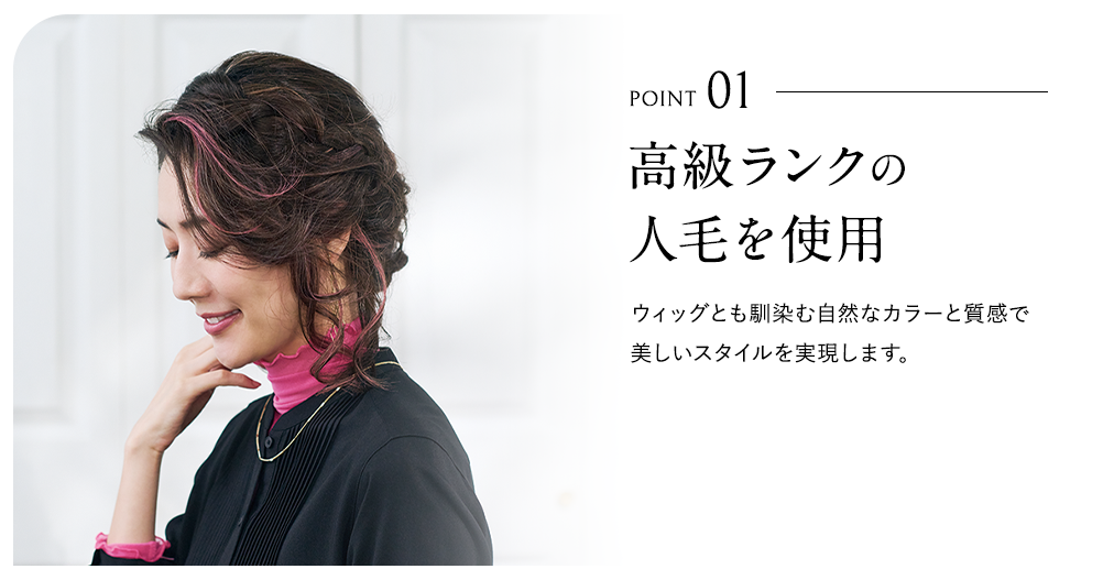POINT01 高級ランクの人毛を使用。ウィッグとも馴染む自然なカラーと質感で美しいスタイルを実現します。